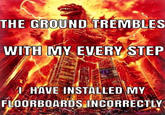 THE GROUND TREMBLES WITH MY EVERY STEP I HAVE INSTALLED MY FLOORBOARDS INCORRECTLY