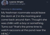 Leanne Wright @leannee_wright Replying to @smaisley My freshman roommate would leave the dorm at 2 in the morning and come back around 4am. Thought she was chillin with a boy or something. Turns out "that's the prime time to watch raccoons at the pond near the HFAC."