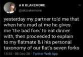 A K BLAKEMORE @akblakemore yesterday my partner told me that when he's mad at me he gives me 'the bad fork' to eat dinner with, then proceeded to explain to my flatmate & i his personal taxonomy of our flat's seven forks 15:55.08 Dec 20 - Twitter Web App