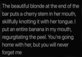 The beautiful blonde at the end of the bar puts a cherry stem in her mouth, skillfully knotting it with her tongue. I put an entire banana in my mouth, regurgitating the peel. You're going home with her, but you will never forget me