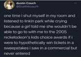 dustin Couch @Dustinkcouch one time i shut myself in my room and listened to linkin park while crying because a girl told me she wouldn't be able to go to with me to the 2005 nickelodeon's kids choice awards if i were to hypothetically win tickets in a sweepstakes i saw in a commercial but never entered