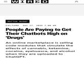 = WIRED MATTHA BUSBY ос CULTURE DEC 17, 2025 7:00 AM People Are Paying to Get Their Chatbots High on 'Drugs' An online marketplace is selling code modules that simulate the effects of cannabis, ketamine, cocaine, ayahuasca, and alcohol when they are uploaded to ChatGPT.