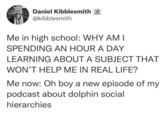 Daniel Kibblesmith @kibblesmith Me in high school: WHY AM I SPENDING AN HOUR A DAY LEARNING ABOUT A SUBJECT THAT WON'T HELP ME IN REAL LIFE? Me now: Oh boy a new episode of my podcast about dolphin social hierarchies