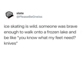 slate @PleaseBeGneiss ice skating is wild. someone was brave enough to walk onto a frozen lake and be like "you know what my feet need? knives"