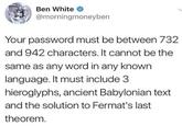 Ben White @morningmoneyben Your password must be between 732 and 942 characters. It cannot be the same as any word in any known language. It must include 3 hieroglyphs, ancient Babylonian text and the solution to Fermat's last theorem.