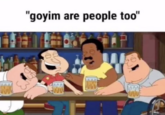 A "GIF Caption":https://knowyourmeme.com/memes/gif-captions of the male characters in "_Family Guy_":https://knowyourmeme.com/memes/subcultures/family-guy laughing, paired with text reading, "Goyim are people too!"