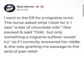 Roxi Horror @roxiqt I went to the ER for a migraine once. The nurse asked what I took for it. I said "a liter of chocolate milk." She paused & said "Odd.. but only something a migraine sufferer would try" as if I correctly answered her riddle & she was granting me passage to the land of pain relief.