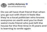 caitie delaney ❤ @caitiedelaney Do we all have that friend that when you go out with them it feels like they're a local politician who knows everyone on earth and you're their weird mute friend who just left the house for the first time in 8 years and is learning to smile again