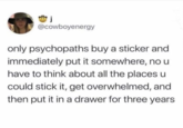 j @cowboyenergy only psychopaths buy a sticker and immediately put it somewhere, no u have to think about all the places u could stick it, get overwhelmed, and then put it in a drawer for three years.