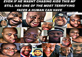EVEN IF HE WASNT CHASING KIDS THIS MF STILL HAS ONE OF THE MOST TERRIFYING FACES A HUMAN CAN HAVE I see you too! 200 I s--- my pants Streamed 24 2:21