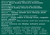 Sorceress: I really can't stay Bard: But baby there's Kobolds outside Sorceress: I have to go away Bard:But baby there's Kobolds outside Sorceress: This evening has been - Bard:- Their teeth are sharp and senses keen - Sorceress: - so very swell - Bard - Just take a long rest, regain your spells - Sorceress- My party will be starting to worry Bard: Come on Baby what's your hurry- Paladin walks in from kitchen Paladin: Dave stop being a creepy little weirdo. You failed your charisma roll, let the poor lass go home.