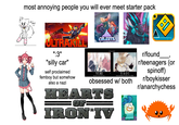 most annoying people you will ever meet starter pack cute? 3 ULTRAKILL CELESTE R ㅁㅁ ":3" "silly car" self proclaimed femboy but somehow also a nazi YURI Men love it...it's just a fact of life. YAOI Because admitting your a lesbian is way to difficult. obsessed w/ both HEARTS 013 IRON'IV ' r/found r/teenagers (or spinoff) r/boykisser r/anarchychess