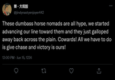 大屁股 @jindynastyenjoyer442 These dumbass horse nomads are all hype, we started advancing our line toward them and they just galloped away back across the plain. Cowards! All we have to do is give chase and victory is ours! 12:00 PM - Jun 15, 1224