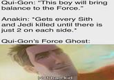 Qui-Gon: "This boy will bring balance to the Force." Anakin: *Gets every Sith and Jedi killed until there is just 2 on each side.* Qui-Gon's Force Ghost: Not bad kid