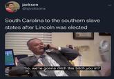 jackson @xjvcksonx South Carolina to the southern slave states after Lincoln was elected www So, we're gonna ditch this bitch, you in?