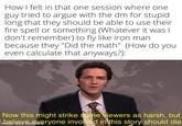 How I felt in that one session where one guy tried to argue with the dm for stupid long that they should be able to use their fire spell or something (Whatever it was I don't remember) to fly like iron man because they "Did the math" (How do you even calculate that anyways?): Now this might strike some viewers as harsh, but eryone involved in this story should die made with
