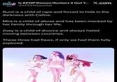 K-POP DEMON HUNTERS OUT? Is KPOP Demon Hunters 2 Out Y... X.com @KPDHHypeGal Rumi is a child of r--- and forced to hide in the darkness with Celine. Mira is a child of abuse and has been mocked by her family through her life. Zoey is a child of divorce and always hated moving between countries. These three had flaws, if only we had them fully explored.