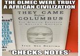 THE OLMEC WERE TRULY A AFRICAN CIVILIZATION THEY CAME Before COLUMBUS THE AFRICAN PRESENCE man? VED IN ANCIENT PED KED AMERICA PPED NED. ANY MORE AT?' ks as IVAN VAN SERTIMA "Brilliantly, I think, (Van Sercimal has demonstrated that there is far more to black history than she slave trade. There is no question. *CHECKS NOTES*