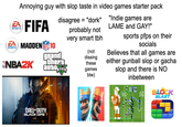 Annoying guy with slop taste in video games starter pack EA SPORTS EA FIFA ZA MADDEN 10 SPORTS NBAZK NFL disagree = "dork" "Indie games are LAME and GAY!" probably not very smart tbh (not dissing these TIVE games V btw) grand theft auto sports pfps on their socials Believes that all games are either gunball slop or gacha slop and there is NO inbetween 1.0 07 BLOCK BLAST CALL OF DUTY BLACK OPS 7