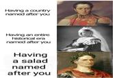 Having a country named after you Having an entire historical era named after you Having a salad named after you