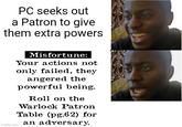 PC seeks out a Patron to give them extra powers imgflip.com Misfortune: Your actions not only failed, they angered the powerful being. Roll on the Warlock Patron Table (pg.62) for an adversary.