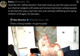 Eamo @EamoAlt. 12h I feel like the "Jeffrey Epstein" that been built up over the years across our internet zeitgeist with jokes and memes has kinda numbed people to the fact this was a real man who was actively trafficking and r----- children of all ages, for decades. War Monitor @WarMonitors 18h That's a fckng toddler. im gonna puke X