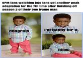 OPM fans watching jojo fans get another peak adaptation for the 7th time after finishing off season 3 of their one frame man congrats. I'm happy for u. nice