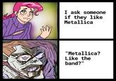 I ask someone if they like Metallica "Metallica? Like the band?"
