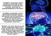 "A D&D campaign that's all Drow and set in the Underdark would be too chaotic and full of backstabbing to be fun!" "A D&D campaign set in Menzoberranzan where the party are all members of the same House, fighting for survival in the cutthroat city's politics would be very fun." "Better yet, how about an all Drow campaign where the party wakes up in The Abyss after being assassinated? They've gotta fight their way out of this dark hell, reverse- Dante style!!" made with mematic
