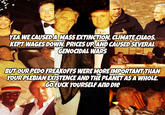 4 YEA WE CAUSED A MASS EXTINCTION, CLIMATE CHAOS, KEPT WAGES DOWN, PRICES UP AND CAUSED SEVERAL GENOCIDAL WARS BUT OUR P--- FREAKOFFS WERE MORE IMPORTANT THAN YOUR PLEBIAN EXISTENCE AND THE PLANET AS A WHOLE. GO F--- YOURSELF AND DIE