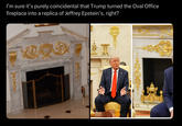 I'm sure it's purely coincidental that Trump turned the Oval Office fireplace into a replica of Jeffrey Epstein's, right?
