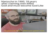 Nietzsche in 1900, 18 years after claiming men killed God and must become God Like THINK I'm gonna do what's called a pro-gamer move.