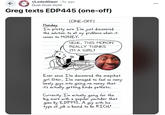 r/Loded Diper • 5y ago Dust-Dust-Gold Greg texts EDP445 (one-off) (ONE-OFF) Monday I'm pretty sure I've just discovered the solution to all my problems when it comes to MONEY. HEHE, THIS MORON REALLY THINKS I'M A GIRL! Ever since I've discovered the snapchat girl filter, I've managed to fool so many lonely guys into giving me money it's actually getting kinda pathetic. that Currently I'm actually going for the score with a popular youtuber that goes by EDP445. A big guy with his type of job is bound to be RICH!