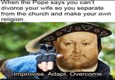 When the Pope says you can't divorce your wife so you separate from the church and make your own religion. Improvise. Adapt. Overcome
