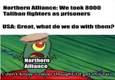Northern Alliance: We took 8000 Taliban fighters as prisoners USA: Great, what do we do with them? Northern Alliance I don't know. I never thought I'd get this far