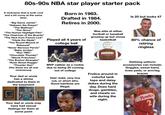 80s-90s NBA star player starter pack Born in 1963. Drafted in 1984. Retires in 2000. Is 25 but looks 47 A nickname that is both cool and a bit corny at the same time: "Big Game James" "Hakeem the Dream" "The Mailman" "The Glove" "The Human Highlight Film" "The Chairman of the Boards" "The Hick from French Lick" "Clyde the Glyde" "The Round Mound of Rebound" "Never Nervous Pervis" "Baby Jordan" "Run TMC" "Chocolate Thunder" "Stevie Franchise" "The Boston Strangler" "Rush Street Reggie" "Thunder Dan" (Yes these are all real nicknames) Your dad or uncle has a shrine dedicated to them in the basement GRIZZIN'S 50 Played all 4 years of college ball MVP caliber as a rookie due to being 30 coming out of college Hair: bald, very low cut, or short afro. Good hairlines are illegal. Was elite at either football or baseball growing up but chose basketball Wilson Frolics around in colorful tank tops and daisy dukes during the day. Does hard drugs, gambles, and cheats on wife during the night. 80% chance of retiring ringless Defining uniform accessories can include: Goggles, sweat band, knee pads, or arm/leg braces Hawks Your dad or uncle may have had sexual feelings for them at some point