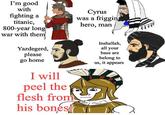 I'm good with Cyrus fighting a titanic, was a friggin hero, man 800-year long war with them Yazdegerd, please go home I will peel the flesh from his bones! Inshallah, all your base are belong to us, it appears