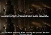 Honor?! I've got Seven Kingdoms to rule! One King, Seven Kingdoms. Do you think honor keeps them in line? Do you think it's honor that's keeping the peace? It's fear! Fear and blood!
