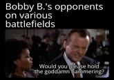 Bobby B.'s opponents on various battlefields Would you please hold the goddamn hammering?