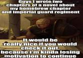 Guys I wrote two chapters of a novel about my homebrew chapter and imperial guard regiment It would be really nice if you would check it out, because i'm kinda losing motivation to continue