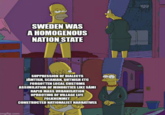 0 0 SWEDEN WAS A HOMOGENOUS NATION STATE ww SUPPRESSION OF DIALECTS JÄMTISH, SCANIAN, GUTNISH ETC FORGOTTEN LOCAL CUSTOMS ASSIMILATION OF MINORITIES LIKE SAMI RAPID MASS URBANISATION UPROOTING OF VILLAGE LIFE FOLKHEMMET CONSTRUCTED NATIONALIST NARRATIVES imgflip.com