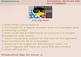 Anonymous 5/11/2023, 10:31:04 PM No.21188843 215 KB PNG > first time using leenux > PC boots to a black screen with a > symbol and a blinking cursor > this must be a math trick to ensure I'm smart enough to use Linux > can't move the cursor to the left of the greater than symbol to fill in a number > insert a:) to make an evil frowny face >:) > can't figure out how to save the document > shut off my pc Productive day on Linux :)