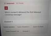 X Incorrect 0/1 Points 14 Which monarch delivered the first televised Christmas message? Elizabeth II Correct answers: Queen Elizabeth II Queen Elizabeth Queen Elizabeth 2nd Elizabeth 2