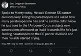Gen. Dwight D. Eisenhower @theSHAEFofyou Spoke to Monty today. He said German SS panzer divisions keep killing his paratroopers so I asked how many paratroopers he has and he said he didn't know he just goes to the I Airborne Corps and gets new paratroopers afterward so I said it sounds like he's just feeding paratroopers to the SS panzer divisions and then his aide started crying. 11:00 AM - Sep 18, 1944. Sent from my SIGABA ECM Mk. II ↑