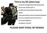 This is my OC jotaro kujo -He has the strongest stand with the best stats -he's 6'5 and 181ibs at just 17 -he beats up all the enemies extremely fast -wasian -all the girls like him and he's extremely handsome -he's very nonchalant and has lots of aura -he can also TIME stop -he appears in all parts PLEASE DONT STEAL MY DESIGN