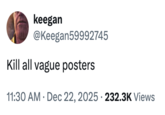 keegan @Keegan59992745 Kill all vague posters . 11:30 AM ⚫ Dec 22, 2025 232.3K Views