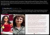 the Christian persecution complex rings extremely hollow when they demonstrate their institutional power and a trans professor is fired for doing her job Pop Base @PopBase 16h The University of Oklahoma confirms that Mel Curth, the teaching assistant who gave a student a failing grade on a psychology essay, will no longer be teaching. Q STATEMENT FROM THE UNIVERSITY OF OKLAHOMA: DEA A student's claim of religious discrimination on an individual assignment in an online Psychology Course taught by a graduate teaching assistant has come to resolution. As stated previously, the student followed two available processes at the University: the grade appeals process in the college and she made a formal claim of illegal religious discrimination. As already announced, the grade appeal was decided in favor of the student, removing the assignment completely from the student's total point value of the class, resulting in no academic harm to the student. The claim for discrimination has been investigated and concluded. The University does not release findings from such investigations. At the same time of the investigation, the Provost-the University's highest ranking academic officer- and the academic Dean reviewed the full facts of the matter. Based on an examination of the graduate teaching assistant's prior grading standards and patterns, as well as the graduate teaching assistant's own statements related to this matter, it was determined that the graduate teaching assistant was arbitrary in the grading of this specific paper. The graduate teaching assistant will no longer have instructional duties at the University. Because this matter involves both student and faculty rights, the University has engaged in repeated and detailed conversations with the Faculty Senate Executive Committee to ensure there is an understanding of the facts, the process, and the actions being taken. The University of Oklahoma believes strongly in both its faculty's rights to teach with academic freedom and integrity and its students' right to receive an education that is free from a lecturer's impermissible evaluative standards. We are committed to teaching students how to think, not what to think. The University will continue to review best practices to ensure that its instructors have the comprehensive training necessary to objectively assess their students' work without limiting their ability to teach, inspire, and elevate our next generation. The UNIVERSITY of OKLAHOMA