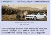 Anonymous 02/14/22(Mon)01:32:58 No.163869938 dragons-but-not-black.png 547 KB PNG You can accept dragons, elves and talking trees, but you can't accept a 2021 BMW 5 Series 530i with optional heated seating. Why are you so bigoted?