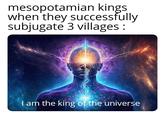 mesopotamian kings when they successfully subjugate 3 villages : I am the king of the universe