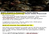 TOTAL NERD POWERED BY Ranker D&D Players Describe How They Source: Tri-Star Pictures Derailed Everything Their DMs Planned u/Trexus183 "So my new group had just started. The monk's first question, after killing a goblin, was, "If I take the rogue's knife, can I cut off its face and use it as a mask?" I sighed and said, "Sure, why not. D20 plus dexterity with a DC of 18." And of course, he rolled an 18. He then proceeded to walk up to all the guards, and I figured, "Hey, goblins are dumb, maybe it'll work. I'll let them roll for perception with a DC of 5." They all f*cking failed it. All of them."
